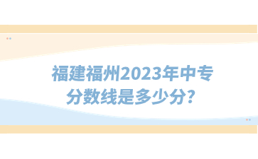 福建福州2023年中專分數線是多少分?