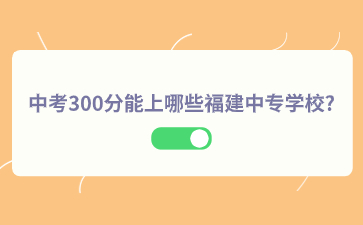 中考300分能上哪些福建中專學校?