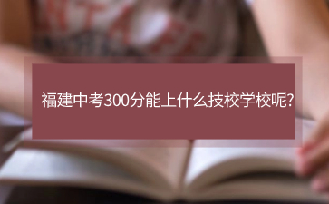 福建中考300分能上什么技校學校呢?