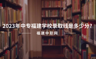 2023年中專福建學校錄取線是多少分?