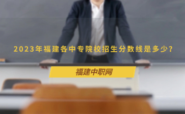 2023年福建各中專院校招生分數線是多少？