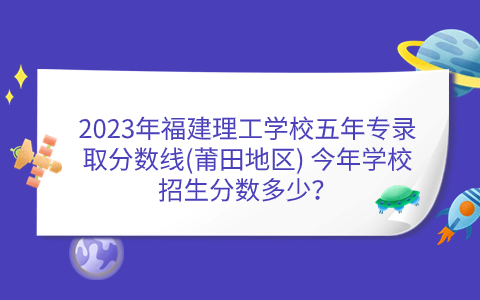 2023年福建理工學(xué)校五年專錄取分?jǐn)?shù)線(莆田地區(qū)) 今年學(xué)校招生分?jǐn)?shù)多少？