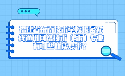 福建省東南技術(shù)學(xué)校報名無線通訊網(wǎng)絡(luò)技術(shù)（5G）專業(yè)有哪些就讀要求？