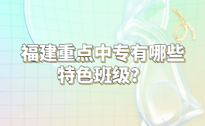 福建重點(diǎn)中專有哪些特色班級(jí)？