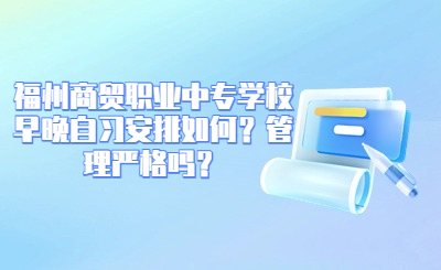 福州商貿職業中專學校早晚自習安排如何？管理嚴格嗎？
