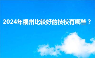 2024年福州比較好的技校有哪些？