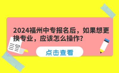 2024福州中專報(bào)名后，如果想更換專業(yè)，應(yīng)該怎么操作？