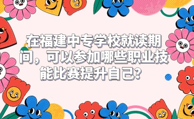 在福建中專學校就讀期間，可以參加哪些職業技能比賽提升自己？