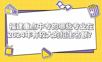 福建重點中專的哪些專業在2024年有較大的招生名額？