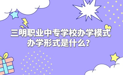 三明職業中專學校辦學模式辦學形式是什么？