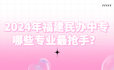 2024年福建民辦中專哪些專業最搶手？