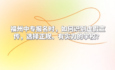 福州中專報名時，如何識別虛假宣傳，選擇正規、有實力的學校？