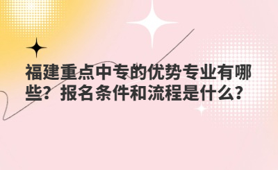 福建重點中專的優勢專業有哪些？報名條件和流程是什么？