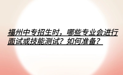 福州中專招生時，哪些專業會進行面試或技能測試？如何準備？