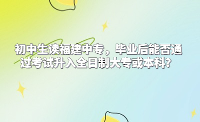 初中生讀福建中專，畢業后能否通過考試升入全日制大專或本科？