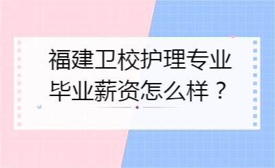 福建衛校護理專業畢業薪資怎么樣？