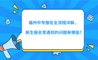 福州中專報名全流程詳解，新生報名常遇到的問題有哪些?