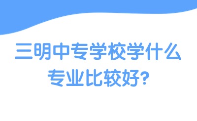 三明中專學校學什么專業比較好?