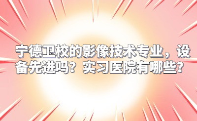 寧德衛校的影像技術專業，設備先進嗎？實習醫院有哪些？