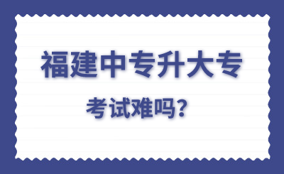 福建中專升大專考試難嗎？