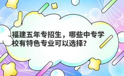 福建五年專招生，哪些中專學(xué)校有特色專業(yè)可以選擇？