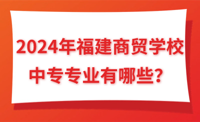 2024年福建商貿學校中專專業有哪些？