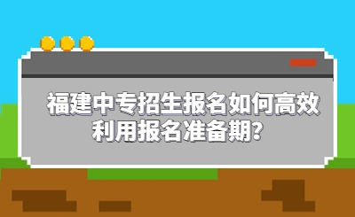福建中專(zhuān)招生報(bào)名如何高效利用報(bào)名準(zhǔn)備期？