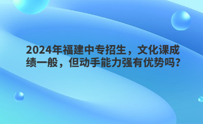 2024年福建中專招生，文化課成績一般，但動手能力強有優勢嗎？