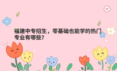 福建中專招生，零基礎也能學的熱門專業有哪些？