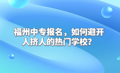 福州中專報名，如何避開人擠人的熱門學校？