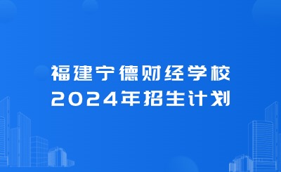 寧德中專丨福建寧德財經學校2024年招生計劃