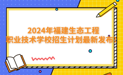 福州中專 | 2024年福建生態工程職業技術學校招生計劃最新發布！