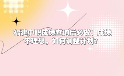 福建中職成績查詢后必做：成績不理想，如何調整計劃？