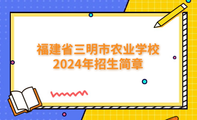 三明中專 | 福建省三明市農業學校2024年招生簡章