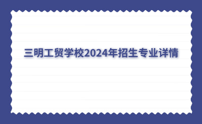三明中專 | 三明工貿學校2024年招生專業詳情