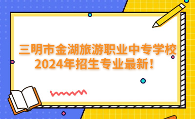 三明中專 | 三明市金湖旅游職業中專學校2024年招生專業最新！