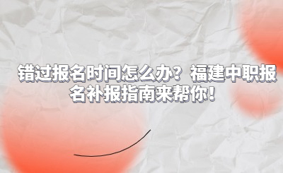 錯過報名時間怎么辦？福建中職報名補報指南來幫你！