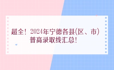超全！2024年寧德各縣(區、市)普高錄取線匯總！