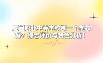 廈門職業(yè)中專學(xué)校哪一個(gè)學(xué)校好？綜合評價(jià)與特色分析！