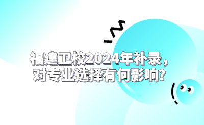 福建衛校2024年補錄，對專業選擇有何影響？