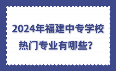 2024年福建中專學(xué)校熱門專業(yè)有哪些？