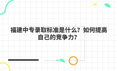 福建中專錄取標準是什么？如何提高自己的競爭力？