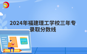 2024年福建理工學(xué)校三年專錄取分?jǐn)?shù)線