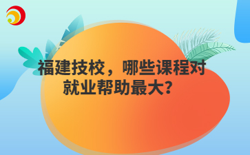 福建技校，哪些課程對就業(yè)幫助最大？
